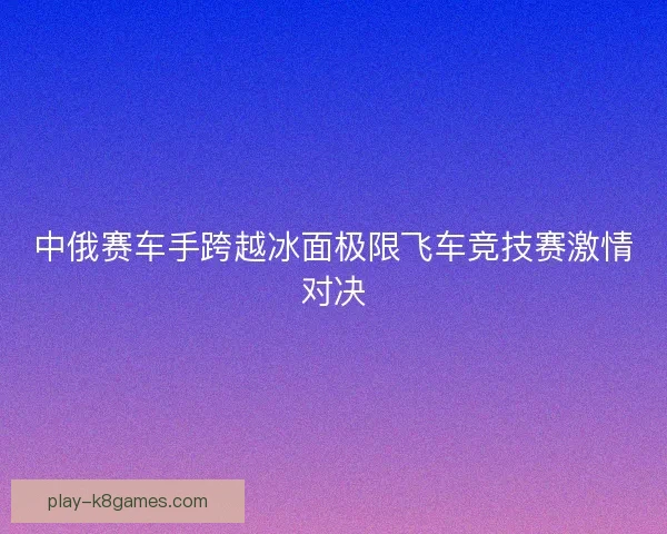 中俄赛车手跨越冰面极限飞车竞技赛激情对决